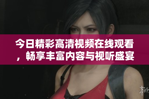 今日精彩高清视频在线观看，畅享丰富内容与视听盛宴
