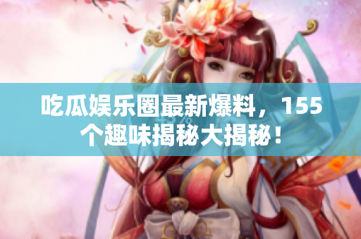 吃瓜娱乐圈最新爆料，155个趣味揭秘大揭秘！