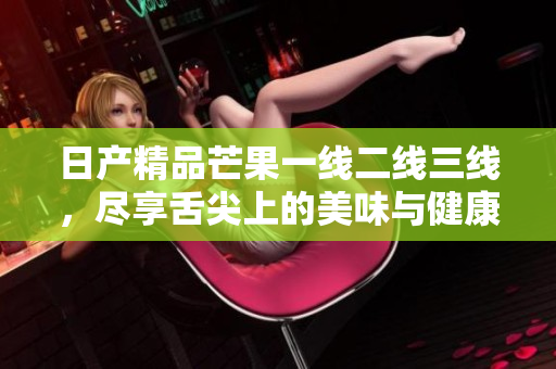 日产精品芒果一线二线三线，尽享舌尖上的美味与健康