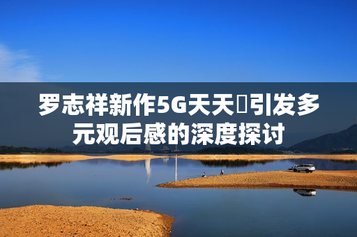 罗志祥新作5G天天奭引发多元观后感的深度探讨