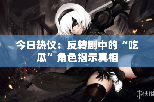 今日热议：反转剧中的“吃瓜”角色揭示真相