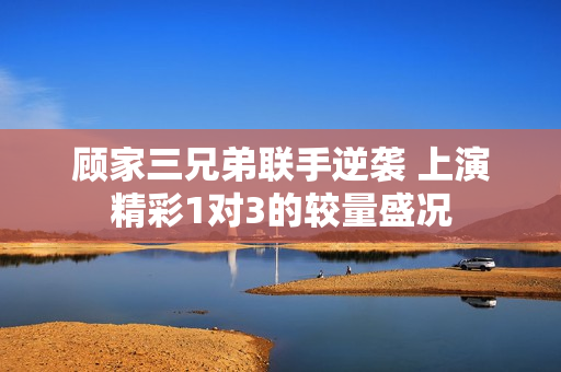 顾家三兄弟联手逆袭 上演精彩1对3的较量盛况
