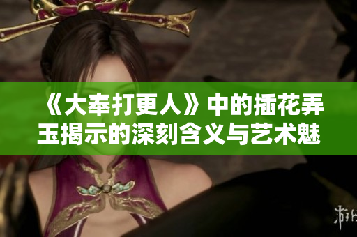 《大奉打更人》中的插花弄玉揭示的深刻含义与艺术魅力