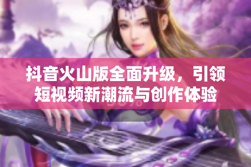抖音火山版全面升级，引领短视频新潮流与创作体验