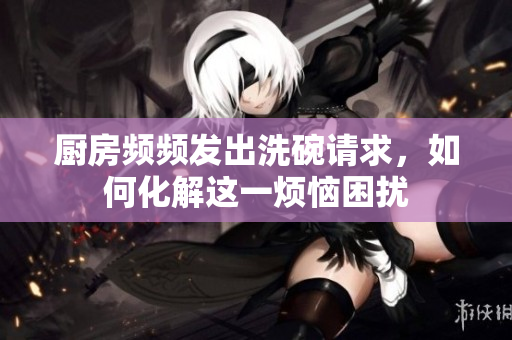 厨房频频发出洗碗请求，如何化解这一烦恼困扰
