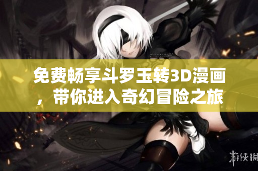免费畅享斗罗玉转3D漫画，带你进入奇幻冒险之旅