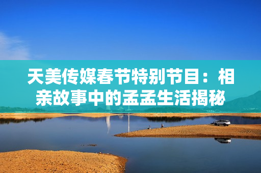 天美传媒春节特别节目：相亲故事中的孟孟生活揭秘