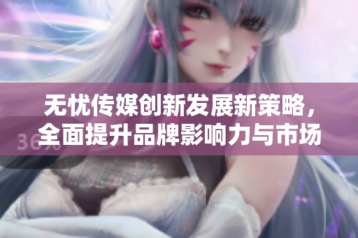 无忧传媒创新发展新策略，全面提升品牌影响力与市场竞争力