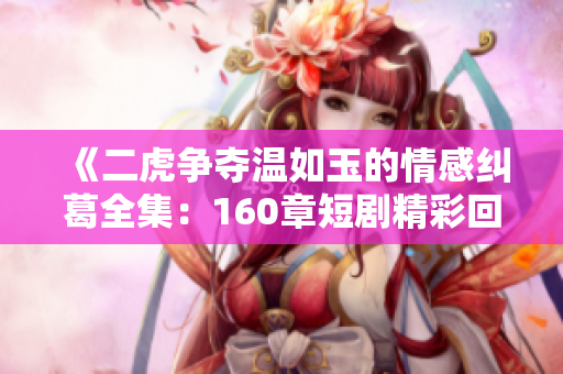《二虎争夺温如玉的情感纠葛全集：160章短剧精彩回顾》