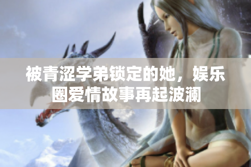 被青涩学弟锁定的她，娱乐圈爱情故事再起波澜