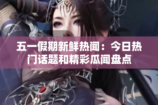 五一假期新鲜热闻：今日热门话题和精彩瓜闻盘点