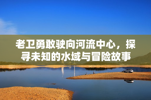 老卫勇敢驶向河流中心，探寻未知的水域与冒险故事