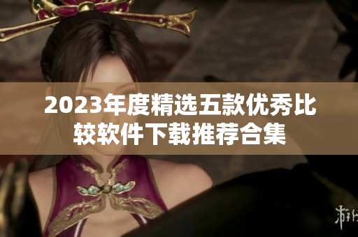 2023年度精选五款优秀比较软件下载推荐合集
