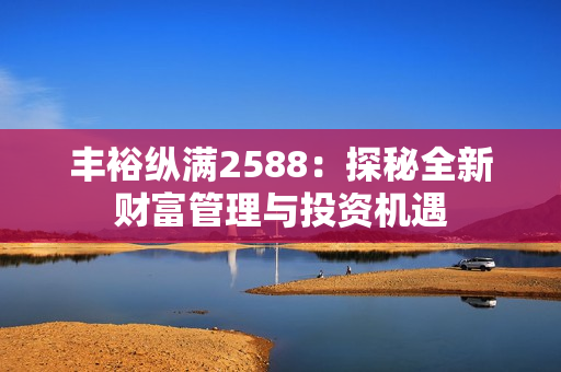 丰裕纵满2588：探秘全新财富管理与投资机遇