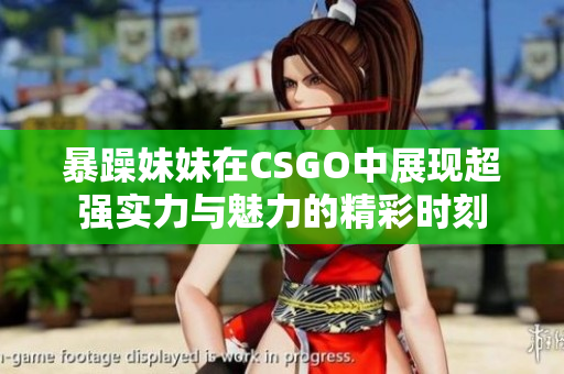 暴躁妹妹在CSGO中展现超强实力与魅力的精彩时刻