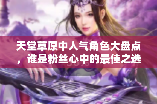 天堂草原中人气角色大盘点，谁是粉丝心中的最佳之选？