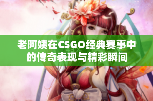 老阿姨在CSGO经典赛事中的传奇表现与精彩瞬间