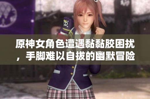 原神女角色遭遇黏黏胶困扰，手脚难以自拔的幽默冒险