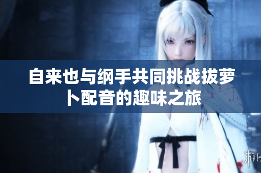 自来也与纲手共同挑战拔萝卜配音的趣味之旅