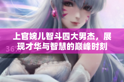 上官婉儿智斗四大男杰，展现才华与智慧的巅峰时刻