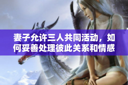 妻子允许三人共同活动，如何妥善处理彼此关系和情感问题