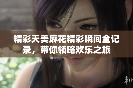 精彩天美麻花精彩瞬间全记录，带你领略欢乐之旅