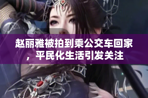 赵丽雅被拍到乘公交车回家，平民化生活引发关注