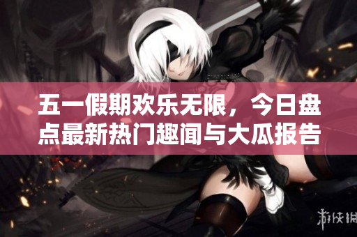 五一假期欢乐无限，今日盘点最新热门趣闻与大瓜报告