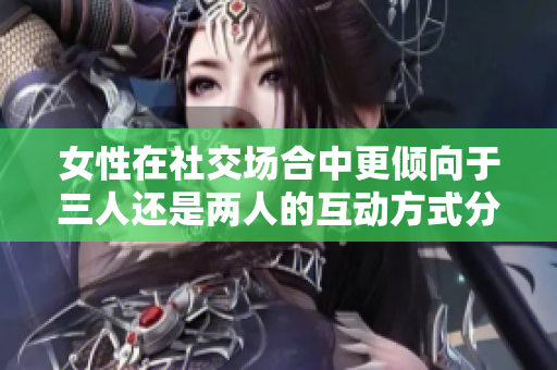 女性在社交场合中更倾向于三人还是两人的互动方式分析