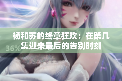 杨和苏的终章狂欢：在第几集迎来最后的告别时刻