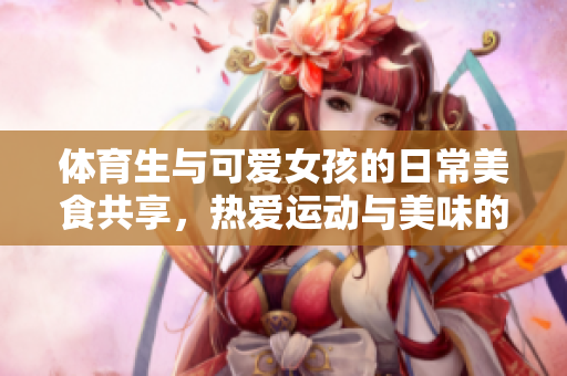 体育生与可爱女孩的日常美食共享，热爱运动与美味的生活方式