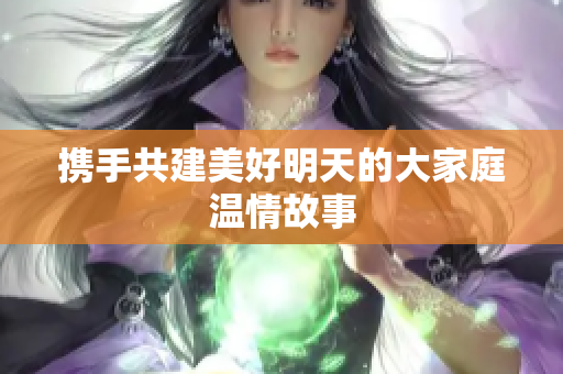 携手共建美好明天的大家庭温情故事