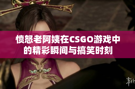 愤怒老阿姨在CSGO游戏中的精彩瞬间与搞笑时刻