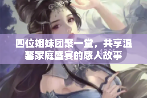 四位姐妹团聚一堂，共享温馨家庭盛宴的感人故事