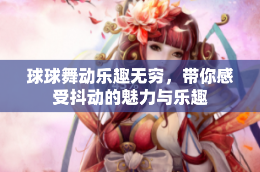 球球舞动乐趣无穷，带你感受抖动的魅力与乐趣