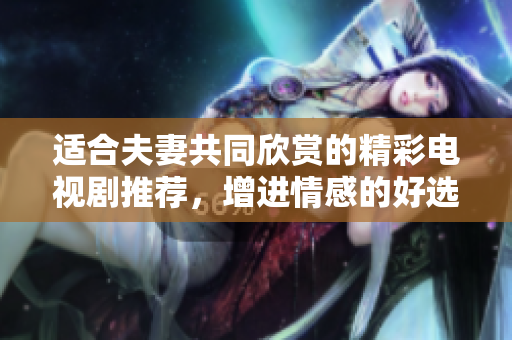适合夫妻共同欣赏的精彩电视剧推荐，增进情感的好选择