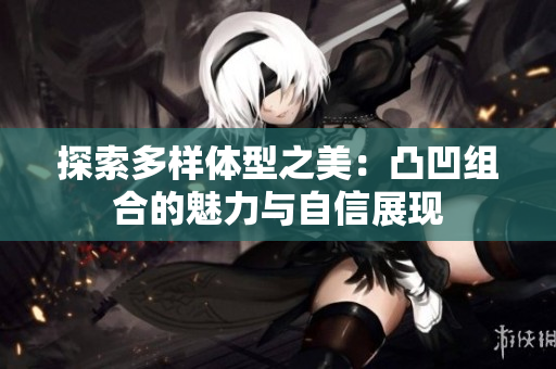 探索多样体型之美：凸凹组合的魅力与自信展现