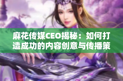 麻花传媒CEO揭秘：如何打造成功的内容创意与传播策略
