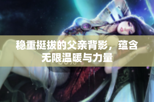 稳重挺拔的父亲背影，蕴含无限温暖与力量