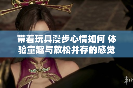 带着玩具漫步心情如何 体验童趣与放松并存的感觉