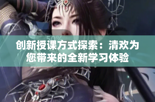 创新授课方式探索：清欢为您带来的全新学习体验