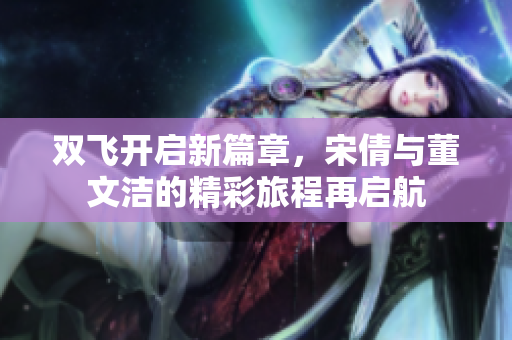 双飞开启新篇章，宋倩与董文洁的精彩旅程再启航