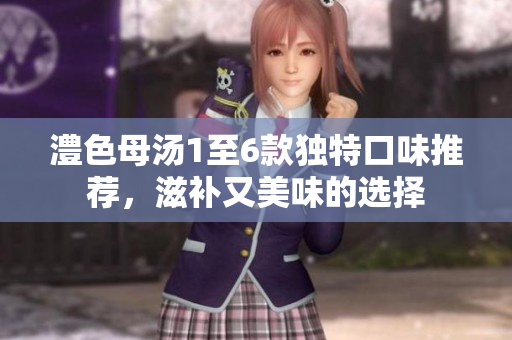 澧色母汤1至6款独特口味推荐，滋补又美味的选择