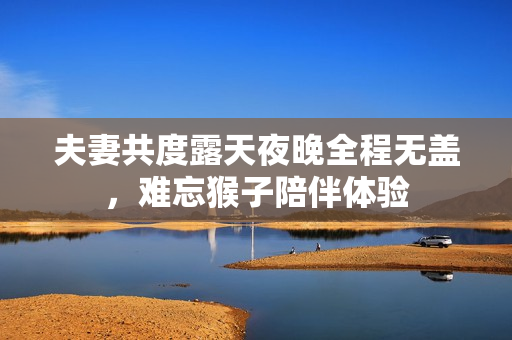 夫妻共度露天夜晚全程无盖，难忘猴子陪伴体验