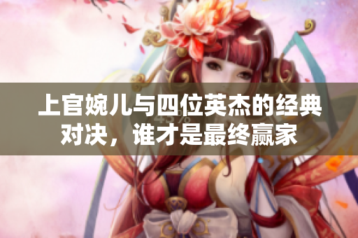 上官婉儿与四位英杰的经典对决，谁才是最终赢家