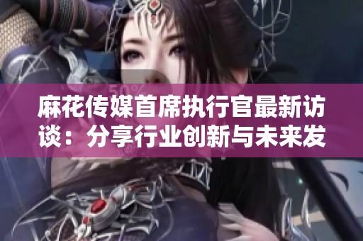 麻花传媒首席执行官最新访谈：分享行业创新与未来发展规划