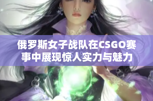 俄罗斯女子战队在CSGO赛事中展现惊人实力与魅力