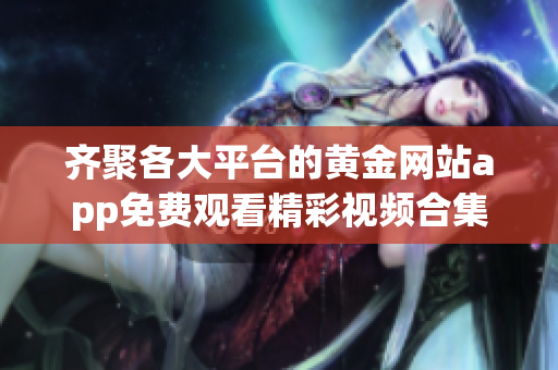 齐聚各大平台的黄金网站app免费观看精彩视频合集
