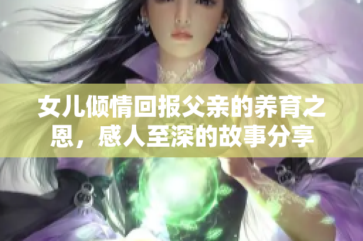 女儿倾情回报父亲的养育之恩，感人至深的故事分享