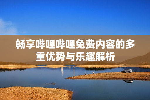 畅享哔哩哔哩免费内容的多重优势与乐趣解析